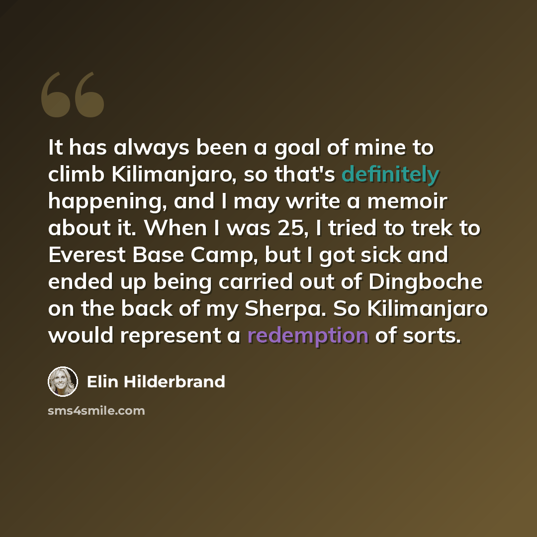 “It has always been a goal of mine to climb Kilimanjaro, so that's definitely happening, and I may write a memoir about it. When I was 25, I tried to trek to Everest Base Camp, but I got sick and ended up being carried out of Dingboche on the back of my Sherpa. So Kilimanjaro would represent a…” quote by Elin Hilderbrand