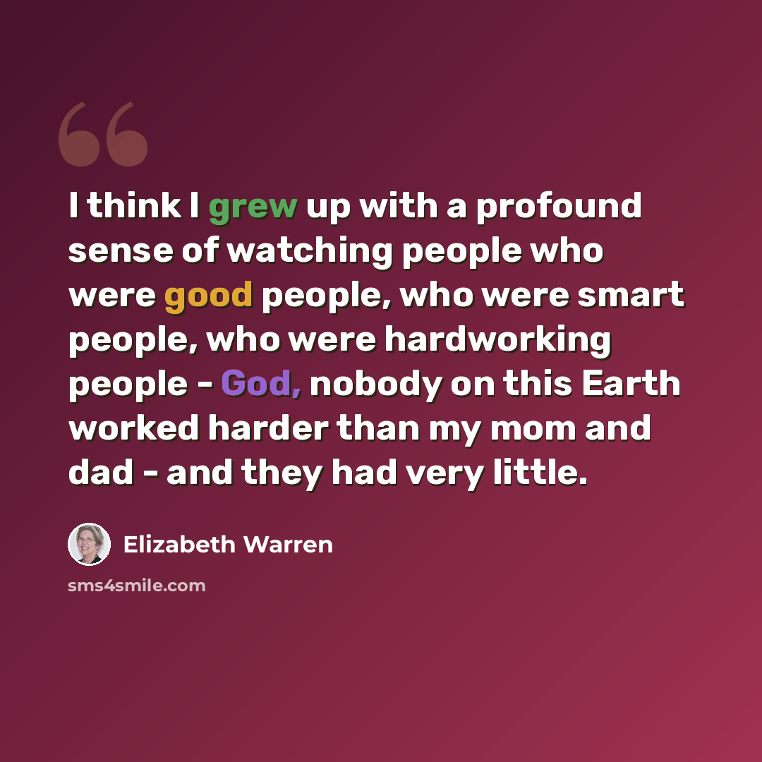 “I think I grew up with a profound sense of watching people who were good people, who were smart people, who were hardworking people - God, nobody on this Earth worked harder than my mom and dad - and they had very little.” quote by Elizabeth Warren
