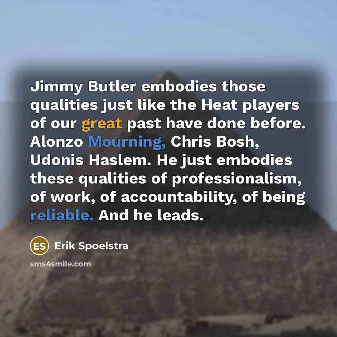 “Jimmy Butler embodies those qualities just like the Heat players of our great past have done before. Alonzo Mourning, Chris Bosh, Udonis Haslem. He just embodies these qualities of professionalism, of work, of accountability, of being reliable. And he leads.” quote by Erik Spoelstra