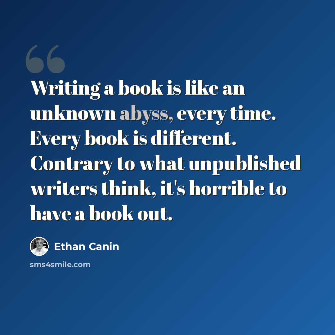 “Writing a book is like an unknown abyss, every time. Every book is different. Contrary to what unpublished writers think, it's horrible to have a book out.” quote by Ethan Canin