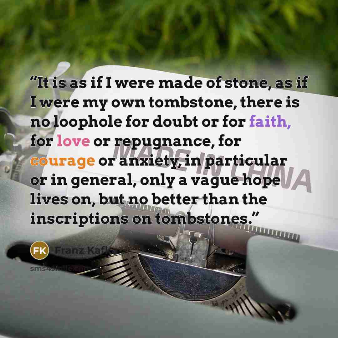 “It is as if I were made of stone, as if I were my own tombstone, there is no loophole for doubt or for faith, for love or repugnance, for courage or anxiety, in particular or in general, only a vague hope lives on, but no better than the inscriptions on tombstones.” quote by Franz Kafka