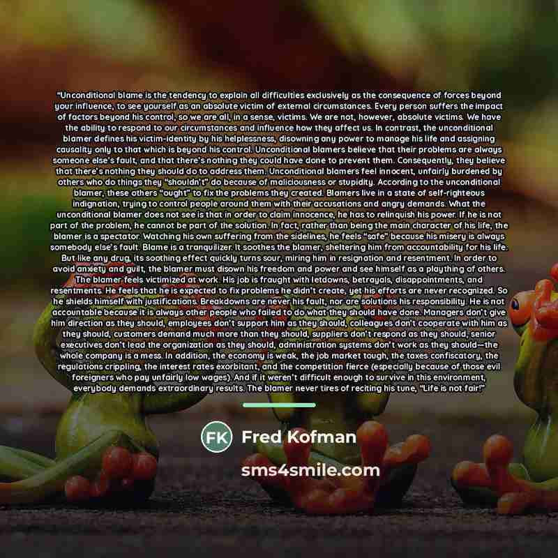 “Unconditional blame is the tendency to explain all difficulties exclusively as the consequence of forces beyond your influence, to see yourself as an absolute victim of external circumstances. Every person suffers the impact of factors beyond his control, so we are all, in a sense, victims. We are…” quote by Fred Kofman