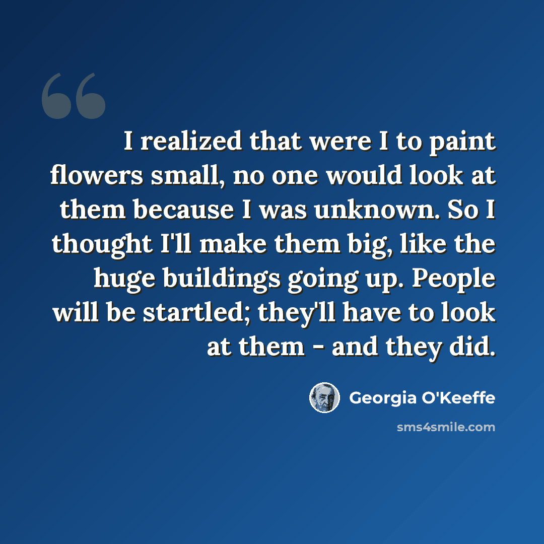 “I realized that were I to paint flowers small, no one would look at them because I was unknown. So I thought I'll make them big, like the huge buildings going up. People will be startled; they'll have to look at them - and they did.” quote by Georgia O'Keeffe