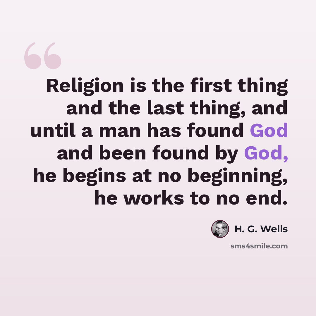 “Religion is the first thing and the last thing, and until a man has found God and been found by God, he begins at no beginning, he works to no end.” quote by H. G. Wells