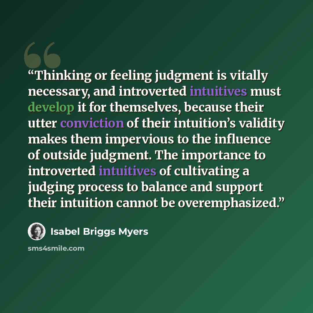 “Thinking or feeling judgment is vitally necessary, and introverted intuitives must develop it for themselves, because their utter conviction of their intuition’s validity makes them impervious to the influence of outside judgment. The importance to introverted intuitives of cultivating a judging…” quote by Isabel Briggs Myers