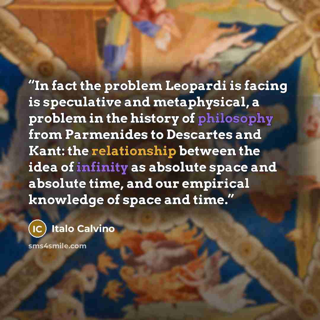 “In fact the problem Leopardi is facing is speculative and metaphysical, a problem in the history of philosophy from Parmenides to Descartes and Kant: the relationship between the idea of infinity as absolute space and absolute time, and our empirical knowledge of space and time.” quote by Italo Calvino