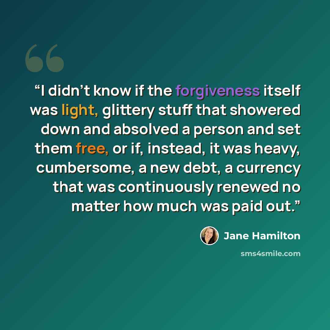 “I didn’t know if the forgiveness itself was light, glittery stuff that showered down and absolved a person and set them free, or if, instead, it was heavy, cumbersome, a new debt, a currency that was continuously renewed no matter how much was paid out.” quote by Jane Hamilton