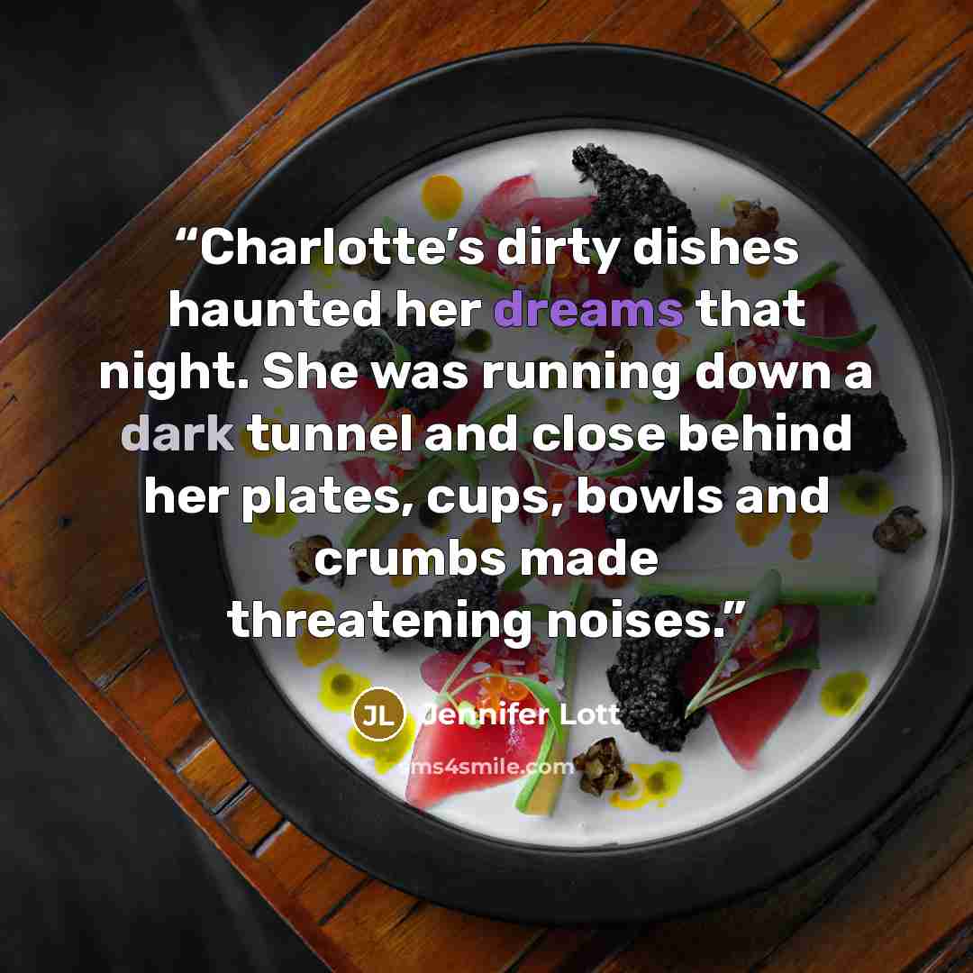 “Charlotte’s dirty dishes haunted her dreams that night. She was running down a dark tunnel and close behind her plates, cups, bowls and crumbs made threatening noises.” quote by Jennifer Lott