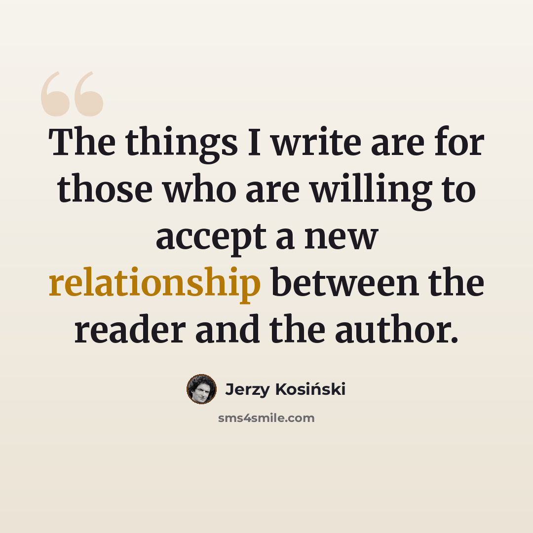 “The things I write are for those who are willing to accept a new relationship between the reader and the author.” quote by Jerzy Kosinski