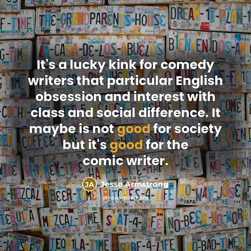 “It's a lucky kink for comedy writers that particular English obsession and interest with class and social difference. It maybe is not good for society but it's good for the comic writer.” quote by Jesse Armstrong