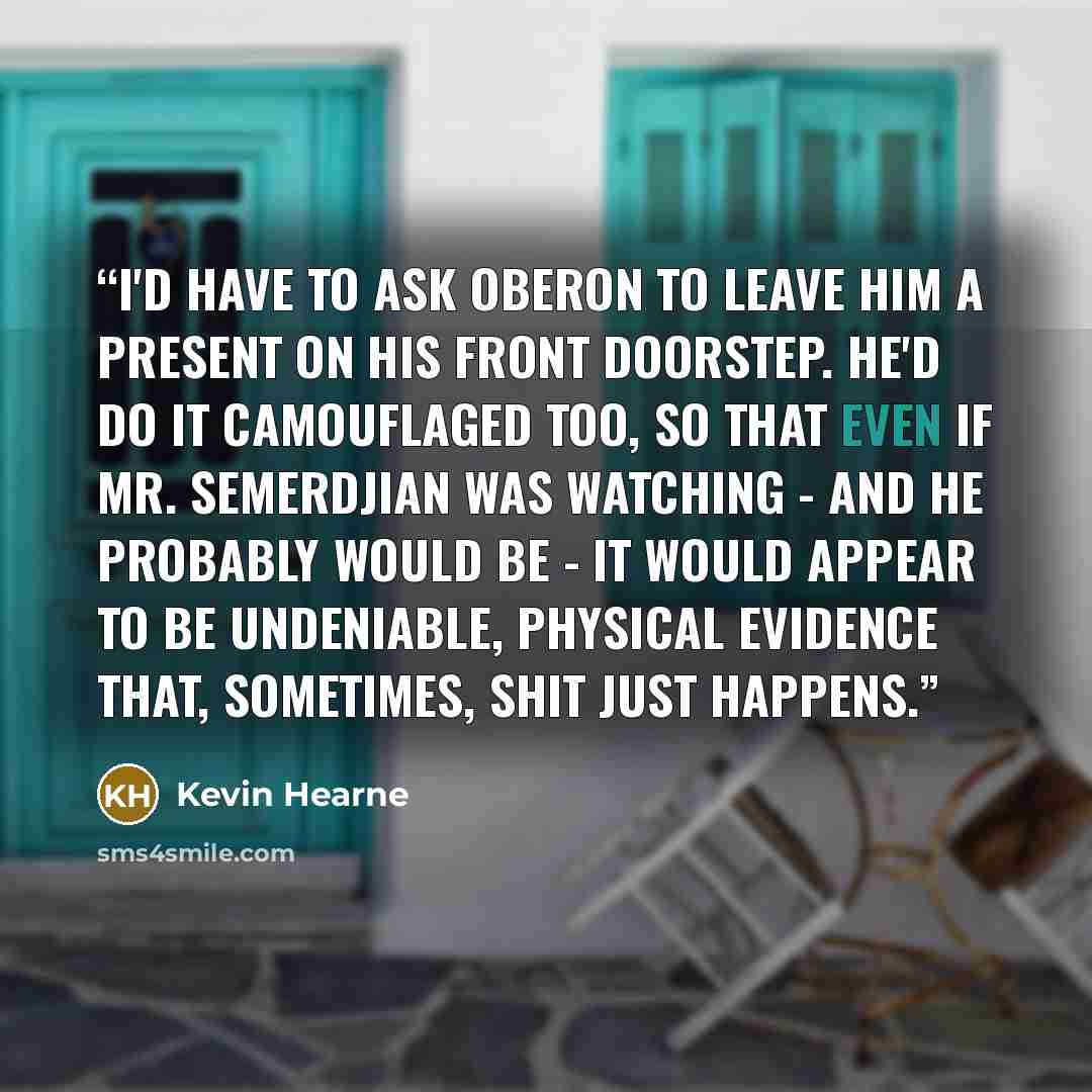“I'd have to ask Oberon to leave him a present on his front doorstep. He'd do it camouflaged too, so that even if Mr. Semerdjian was watching - and he probably would be - it would appear to be undeniable, physical evidence that, sometimes, shit just happens.” quote by Kevin Hearne
