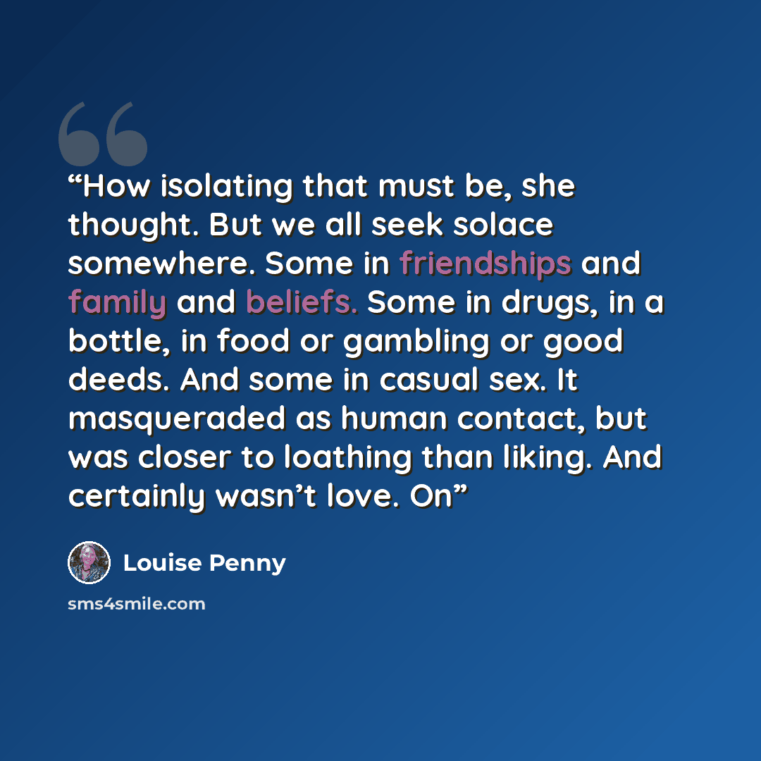 “How isolating that must be, she thought. But we all seek solace somewhere. Some in friendships and family and beliefs. Some in drugs, in a bottle, in food or gambling or good deeds. And some in casual sex. It masqueraded as human contact, but was closer to loathing than liking. And certainly…” quote by Louise Penny