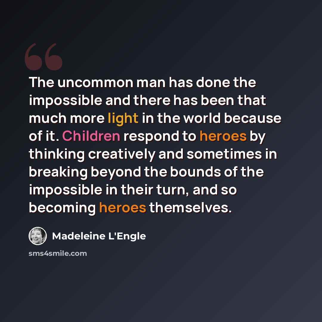 “The uncommon man has done the impossible and there has been that much more light in the world because of it. Children respond to heroes by thinking creatively and sometimes in breaking beyond the bounds of the impossible in their turn, and so becoming heroes themselves.” quote by Madeleine L'Engle