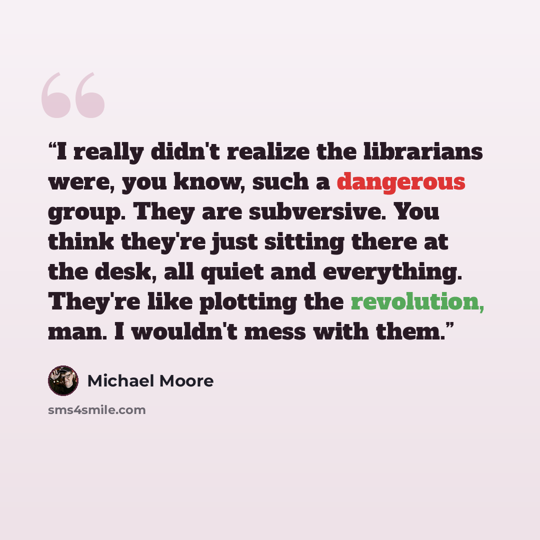 “I really didn't realize the librarians were, you know, such a dangerous group. They are subversive. You think they're just sitting there at the desk, all quiet and everything. They're like plotting the revolution, man. I wouldn't mess with them.” quote by Michael Moore