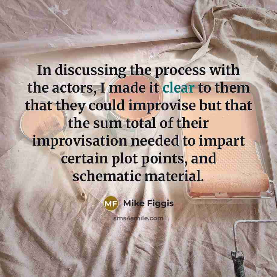 “In discussing the process with the actors, I made it clear to them that they could improvise but that the sum total of their improvisation needed to impart certain plot points, and schematic material.” quote by Mike Figgis
