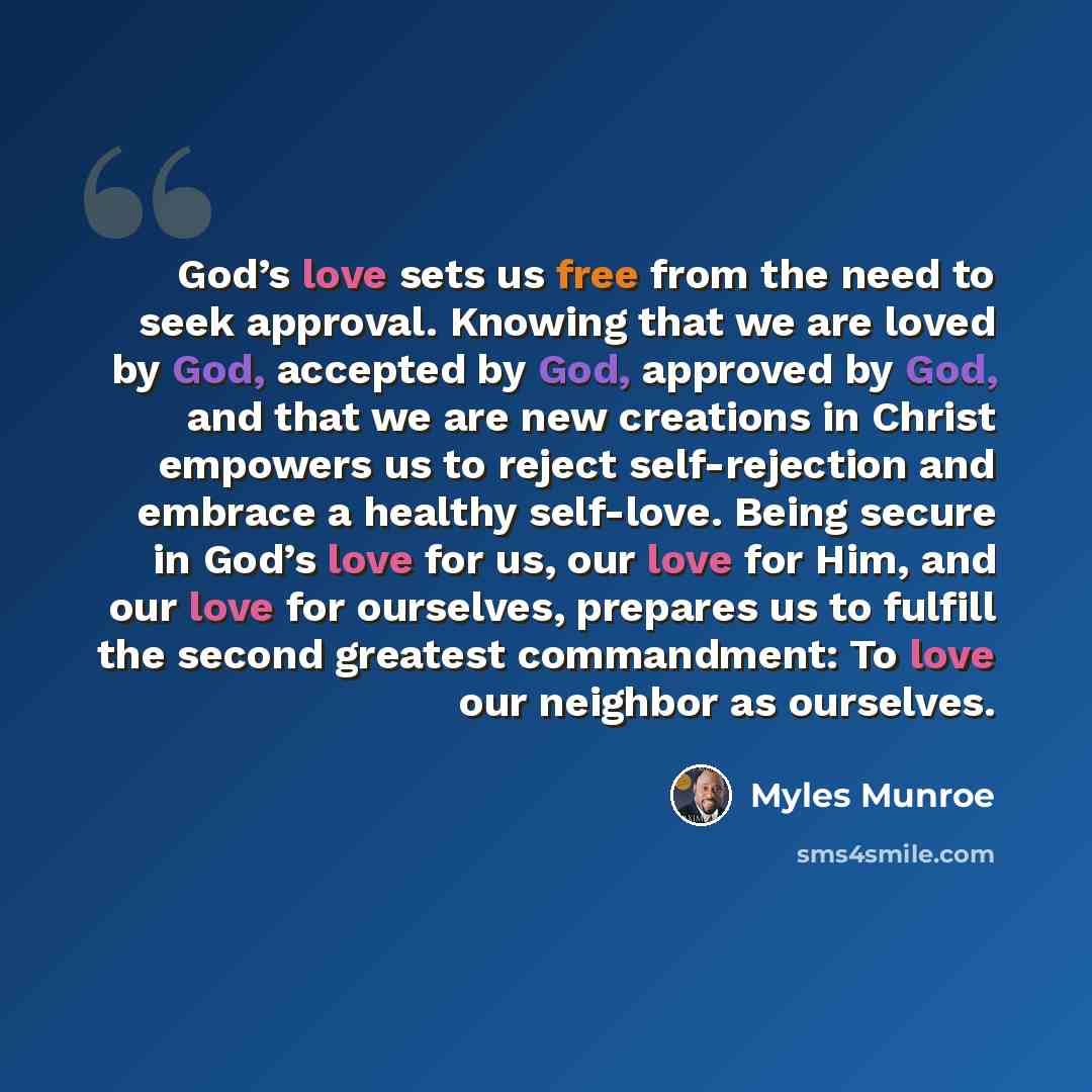 “God’s love sets us free from the need to seek approval. Knowing that we are loved by God, accepted by God, approved by God, and that we are new creations in Christ empowers us to reject self-rejection and embrace a healthy self-love. Being secure in God’s love for us, our love for Him, and our…” quote by Myles Munroe
