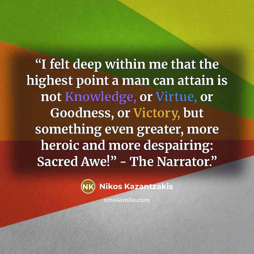“I felt deep within me that the highest point a man can attain is not Knowledge, or Virtue, or Goodness, or Victory, but something even greater, more heroic and more despairing: Sacred Awe!” - The Narrator.” quote by Nikos Kazantzakis