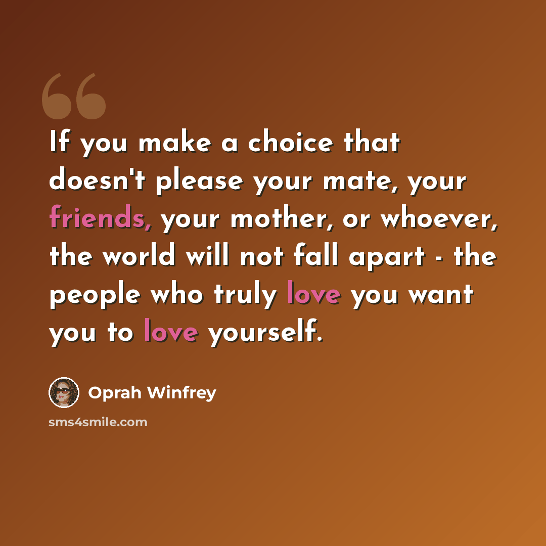 “If you make a choice that doesn't please your mate, your friends, your mother, or whoever, the world will not fall apart - the people who truly love you want you to love yourself.” quote by Oprah Winfrey