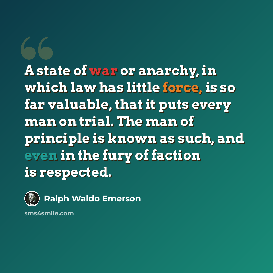 “A state of war or anarchy, in which law has little force, is so far valuable, that it puts every man on trial. The man of principle is known as such, and even in the fury of faction is respected.” quote by Ralph Waldo Emerson