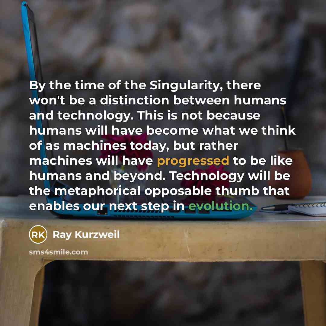 “By the time of the Singularity, there won't be a distinction between humans and technology. This is not because humans will have become what we think of as machines today, but rather machines will have progressed to be like humans and beyond. Technology will be the metaphorical opposable thumb…” quote by Ray Kurzweil