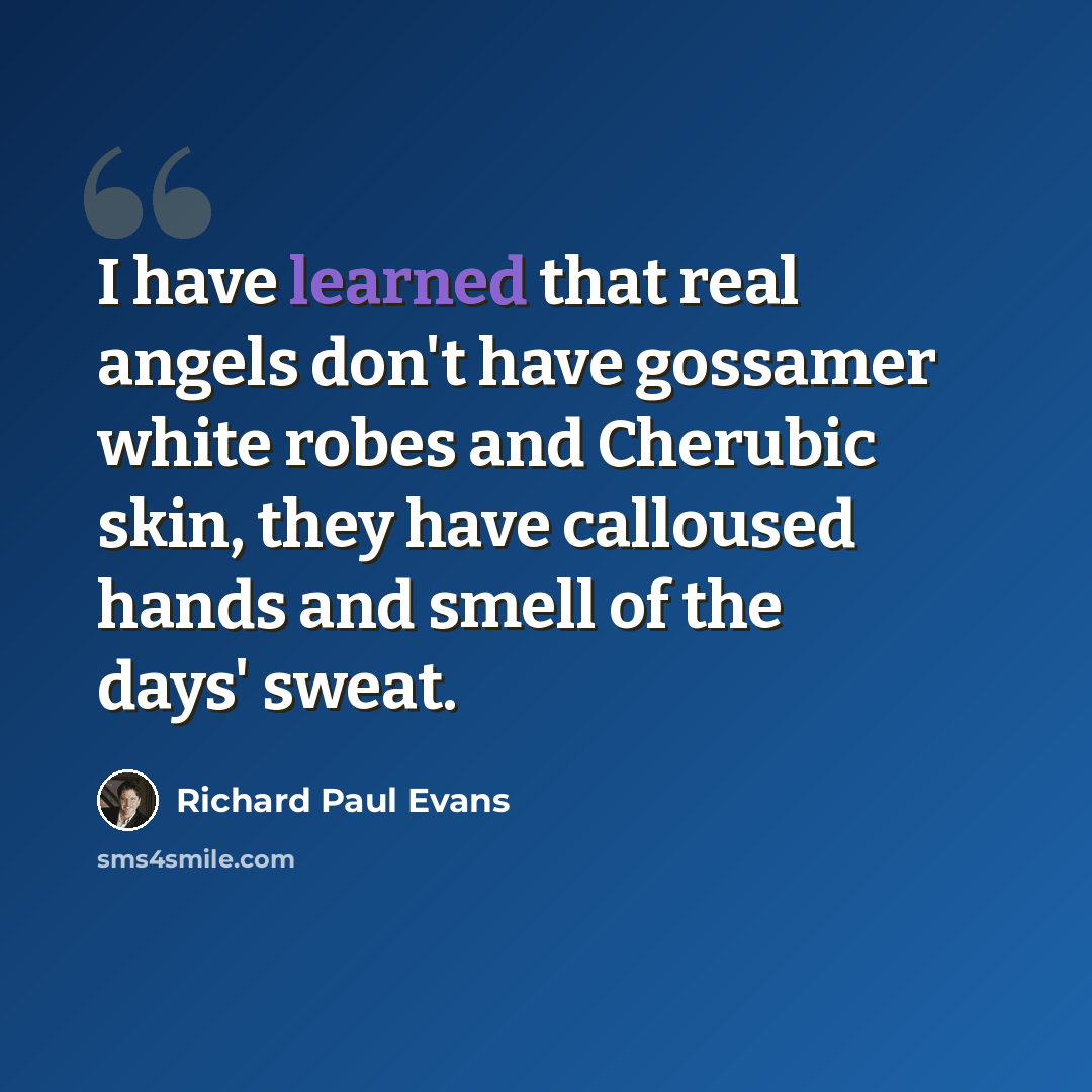 “I have learned that real angels don't have gossamer white robes and Cherubic skin, they have calloused hands and smell of the days' sweat.” quote by Richard Paul Evans
