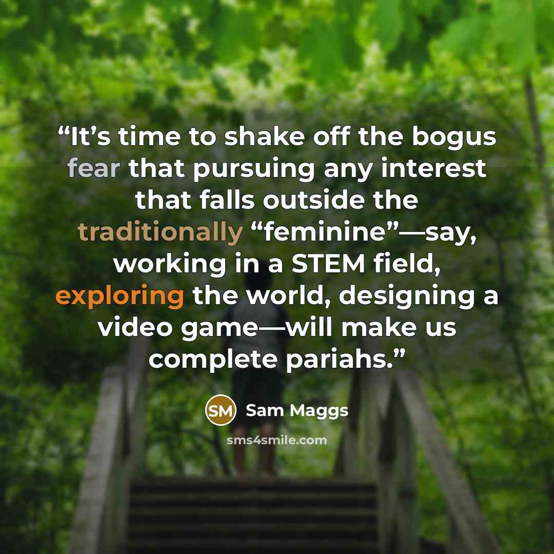 “It’s time to shake off the bogus fear that pursuing any interest that falls outside the traditionally “feminine”—say, working in a STEM field, exploring the world, designing a video game—will make us complete pariahs.” quote by Sam Maggs