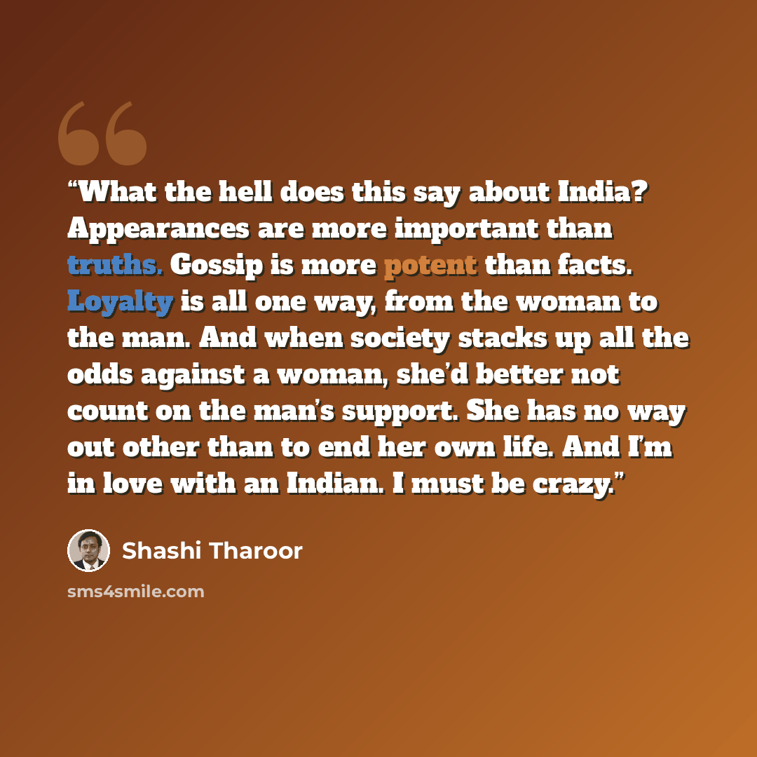 “What the hell does this say about India? Appearances are more important than truths. Gossip is more potent than facts. Loyalty is all one way, from the woman to the man. And when society stacks up all the odds against a woman, she’d better not count on the man’s support. She has no way out other…” quote by Shashi Tharoor