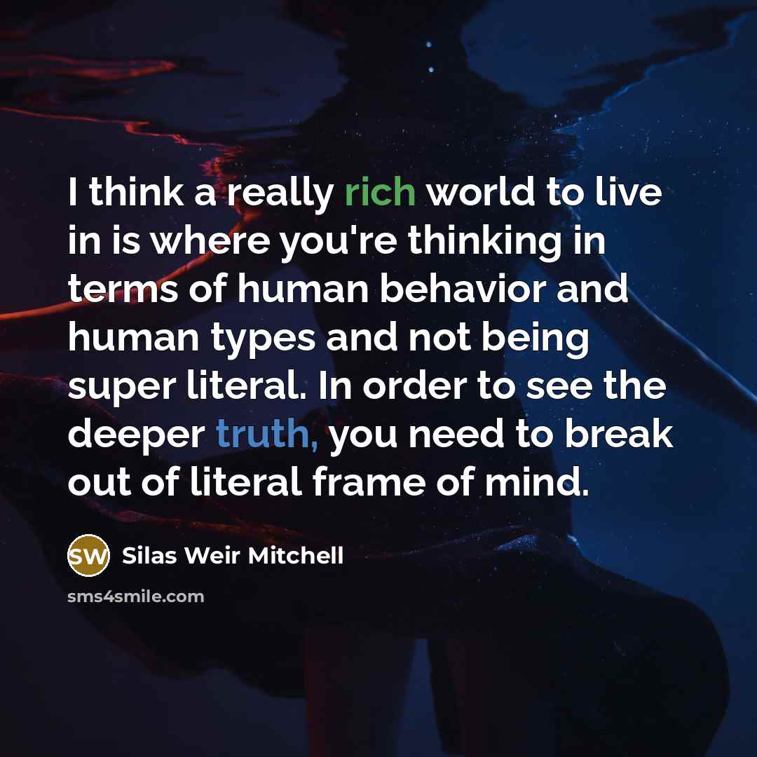 “I think a really rich world to live in is where you're thinking in terms of human behavior and human types and not being super literal. In order to see the deeper truth, you need to break out of literal frame of mind.” quote by Silas Weir Mitchell