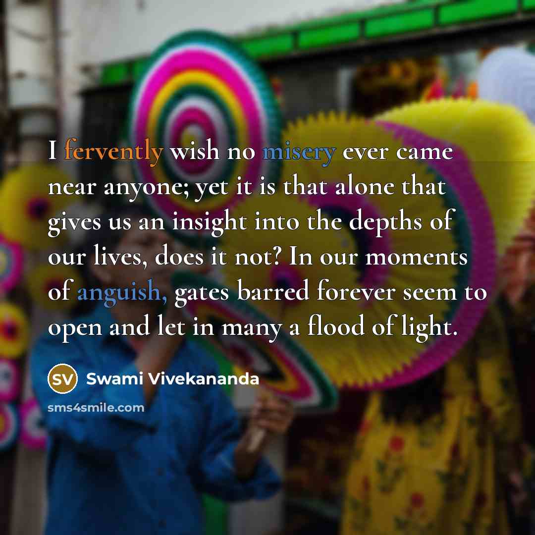 “I fervently wish no misery ever came near anyone; yet it is that alone that gives us an insight into the depths of our lives, does it not? In our moments of anguish, gates barred forever seem to open and let in many a flood of light.” quote by Swami Vivekananda