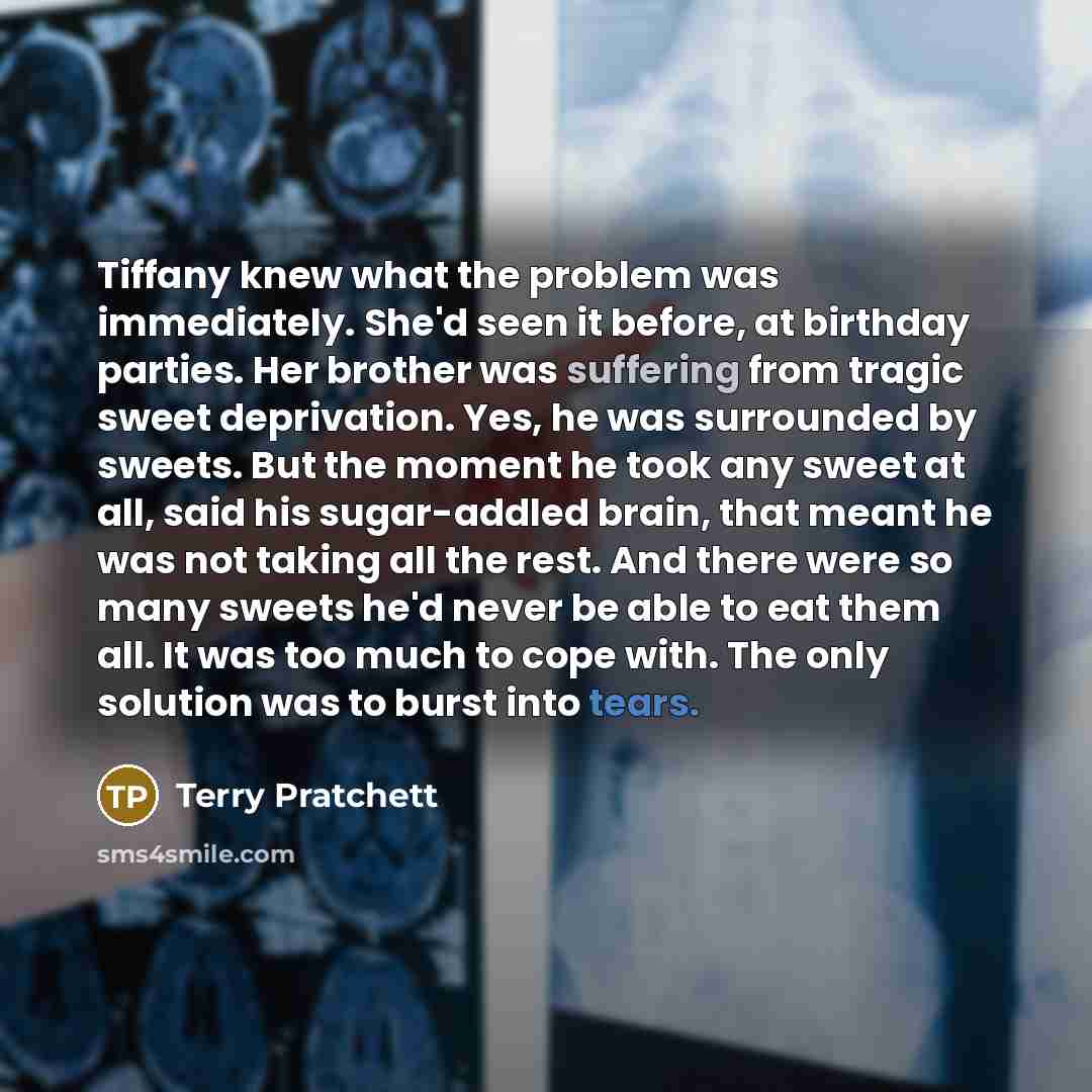 “Tiffany knew what the problem was immediately. She'd seen it before, at birthday parties. Her brother was suffering from tragic sweet deprivation. Yes, he was surrounded by sweets. But the moment he took any sweet at all, said his sugar-addled brain, that meant he was not taking all the rest. And…” quote by Terry Pratchett