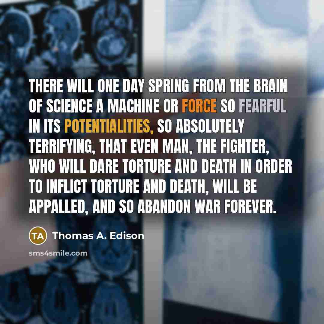 “There will one day spring from the brain of science a machine or force so fearful in its potentialities, so absolutely terrifying, that even man, the fighter, who will dare torture and death in order to inflict torture and death, will be appalled, and so abandon war forever.” quote by Thomas A. Edison