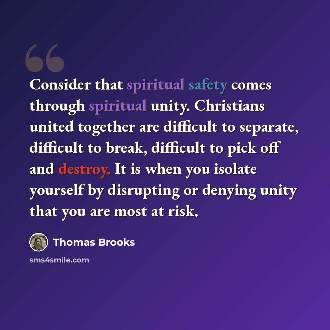 “Consider that spiritual safety comes through spiritual unity. Christians united together are difficult to separate, difficult to break, difficult to pick off and destroy. It is when you isolate yourself by disrupting or denying unity that you are most at risk.” quote by Thomas Brooks