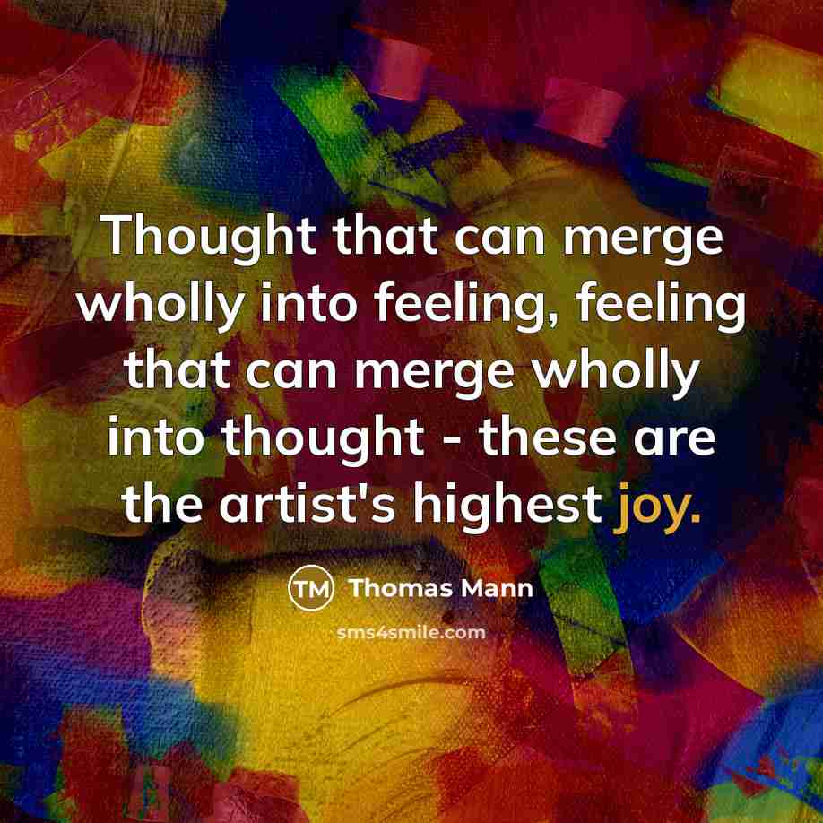 “Thought that can merge wholly into feeling, feeling that can merge wholly into thought - these are the artist's highest joy.” quote by Thomas Mann