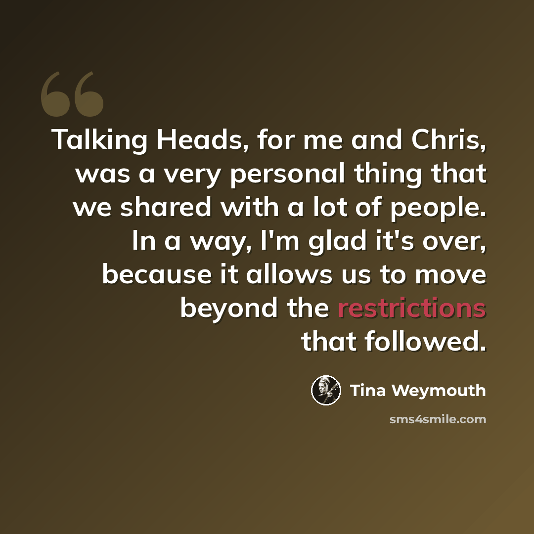 “Talking Heads, for me and Chris, was a very personal thing that we shared with a lot of people. In a way, I'm glad it's over, because it allows us to move beyond the restrictions that followed.” quote by Tina Weymouth