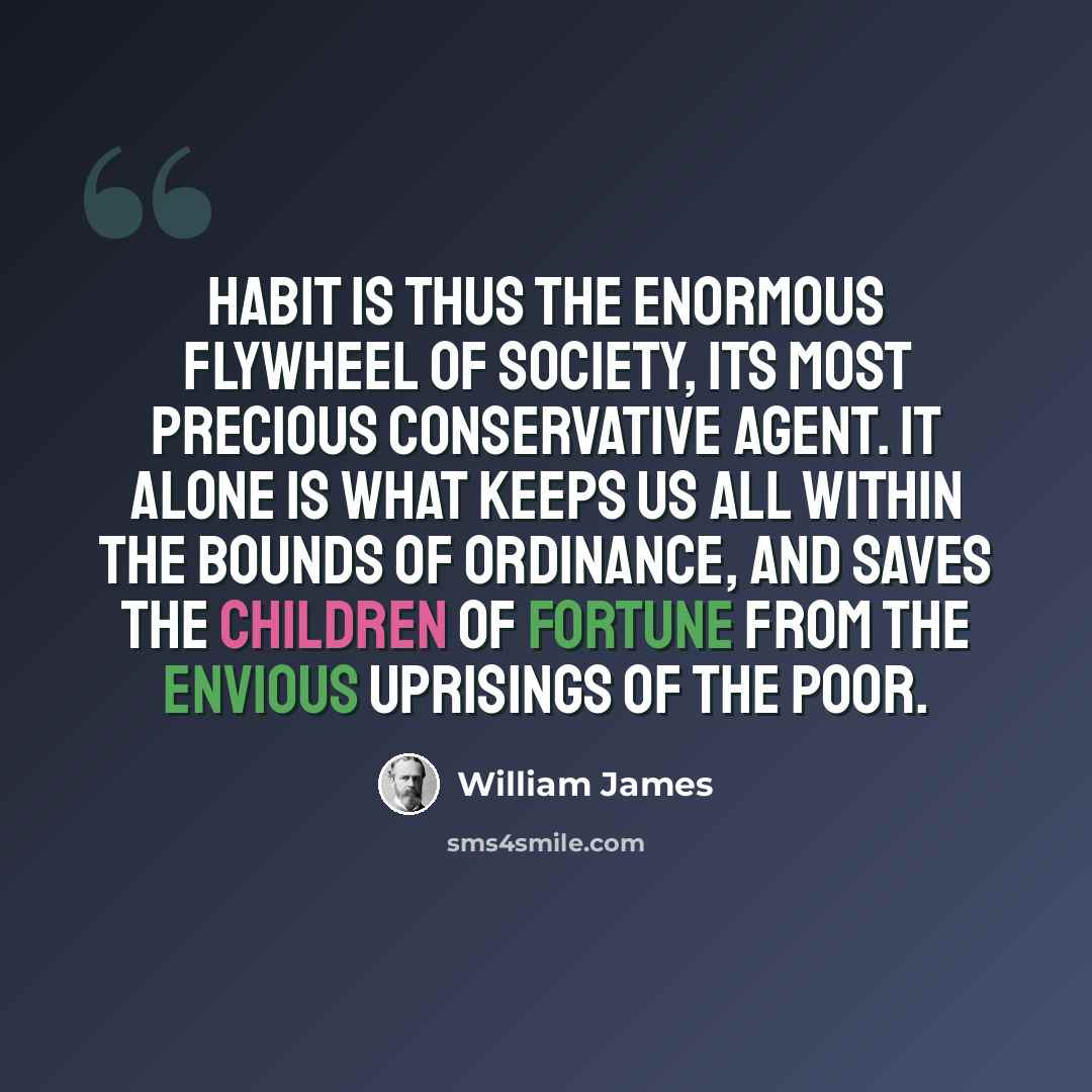 “Habit is thus the enormous flywheel of society, its most precious conservative agent. It alone is what keeps us all within the bounds of ordinance, and saves the children of fortune from the envious uprisings of the poor.” quote by William James