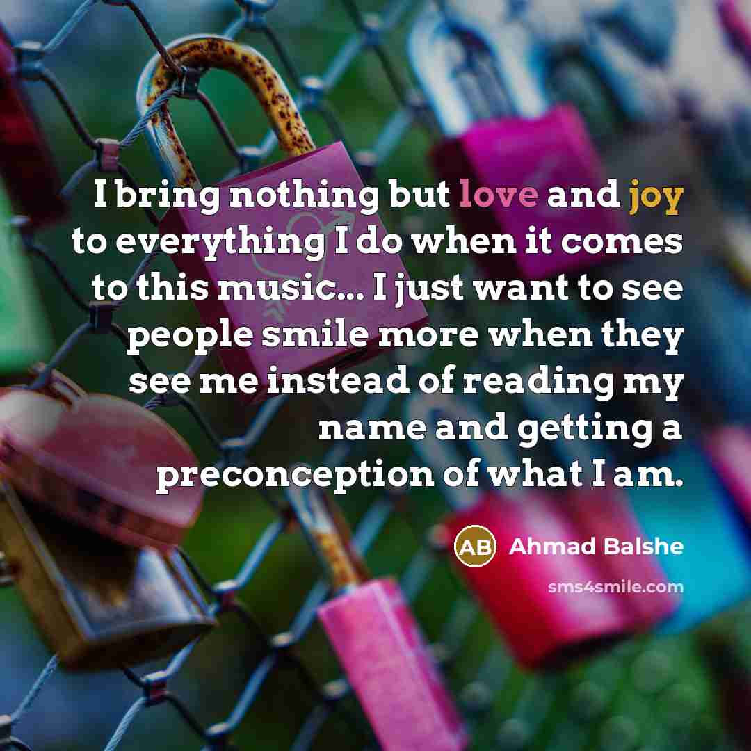 “I bring nothing but love and joy to everything I do when it comes to this music... I just want to see people smile more when they see me instead of reading my name and getting a preconception of what I am.” quote by Ahmad Balshe