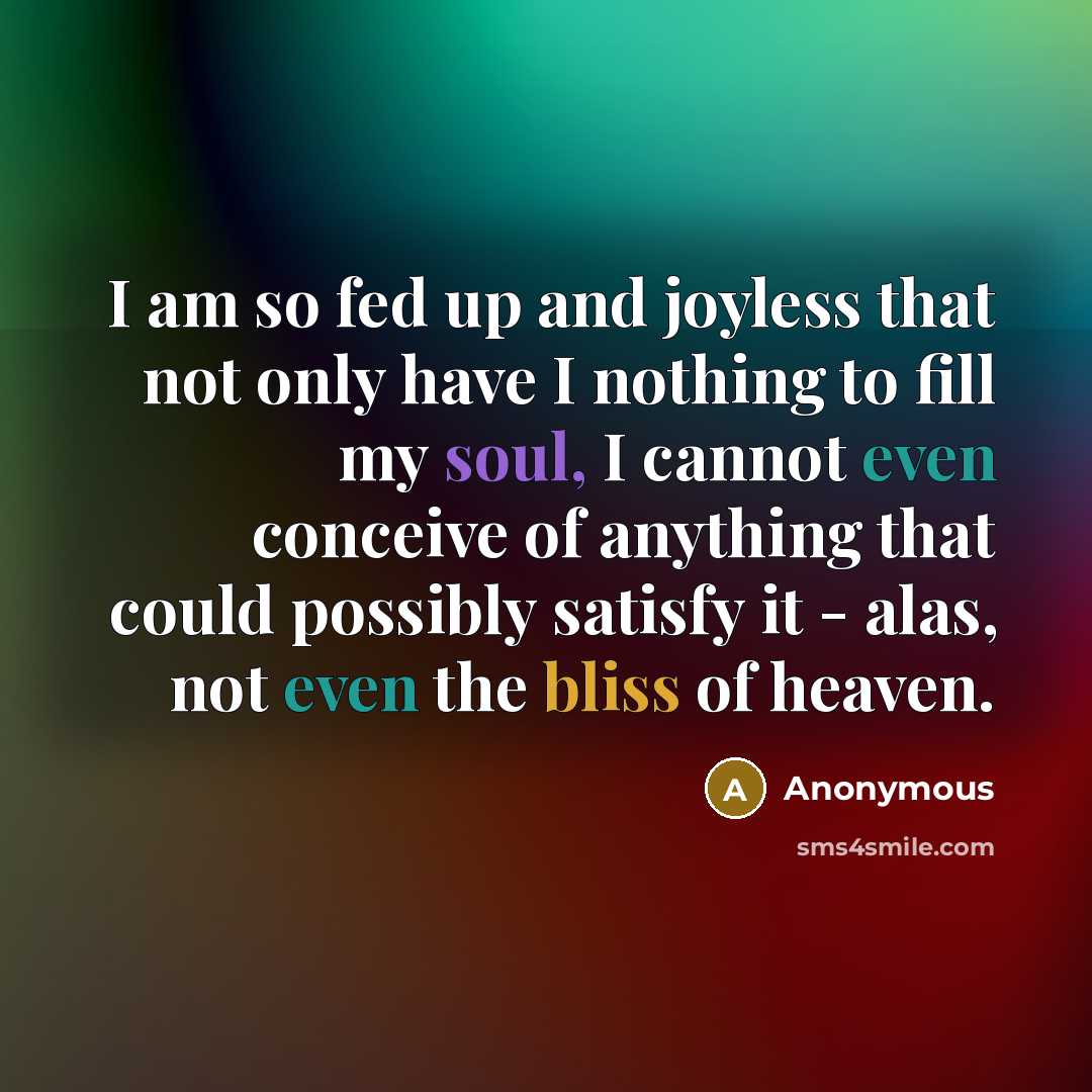 “I am so fed up and joyless that not only have I nothing to fill my soul, I cannot even conceive of anything that could possibly satisfy it - alas, not even the bliss of heaven.” quote by Anonymous