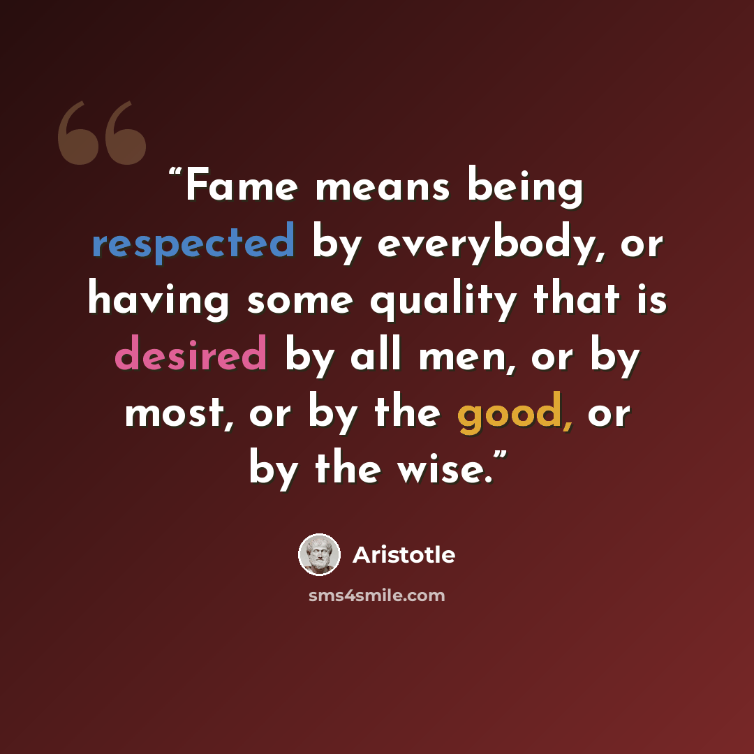 “Fame means being respected by everybody, or having some quality that is desired by all men, or by most, or by the good, or by the wise.” quote by Aristotle