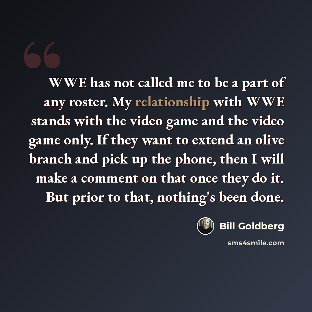 “WWE has not called me to be a part of any roster. My relationship with WWE stands with the video game and the video game only. If they want to extend an olive branch and pick up the phone, then I will make a comment on that once they do it. But prior to that, nothing's been done.” quote by Bill Goldberg