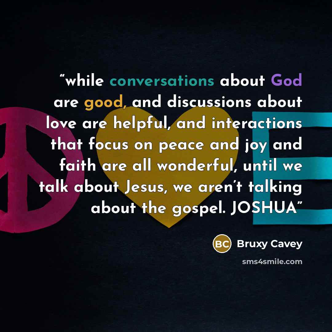 “while conversations about God are good, and discussions about love are helpful, and interactions that focus on peace and joy and faith are all wonderful, until we talk about Jesus, we aren’t talking about the gospel. JOSHUA” quote by Bruxy Cavey