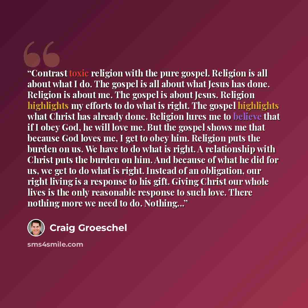 “Contrast toxic religion with the pure gospel. Religion is all about what I do. The gospel is all about what Jesus has done. Religion is about me. The gospel is about Jesus. Religion highlights my efforts to do what is right. The gospel highlights what Christ has already done. Religion lures me to…” quote by Craig Groeschel