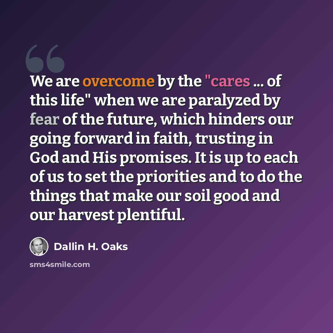 “We are overcome by the "cares ... of this life" when we are paralyzed by fear of the future, which hinders our going forward in faith, trusting in God and His promises. It is up to each of us to set the priorities and to do the things that make our soil good and our harvest plentiful.” quote by Dallin H. Oaks