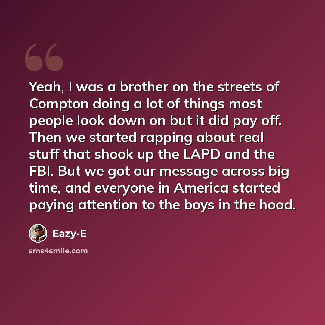 “Yeah, I was a brother on the streets of Compton doing a lot of things most people look down on but it did pay off. Then we started rapping about real stuff that shook up the LAPD and the FBI. But we got our message across big time, and everyone in America started paying attention to the boys in…” quote by Eazy-E