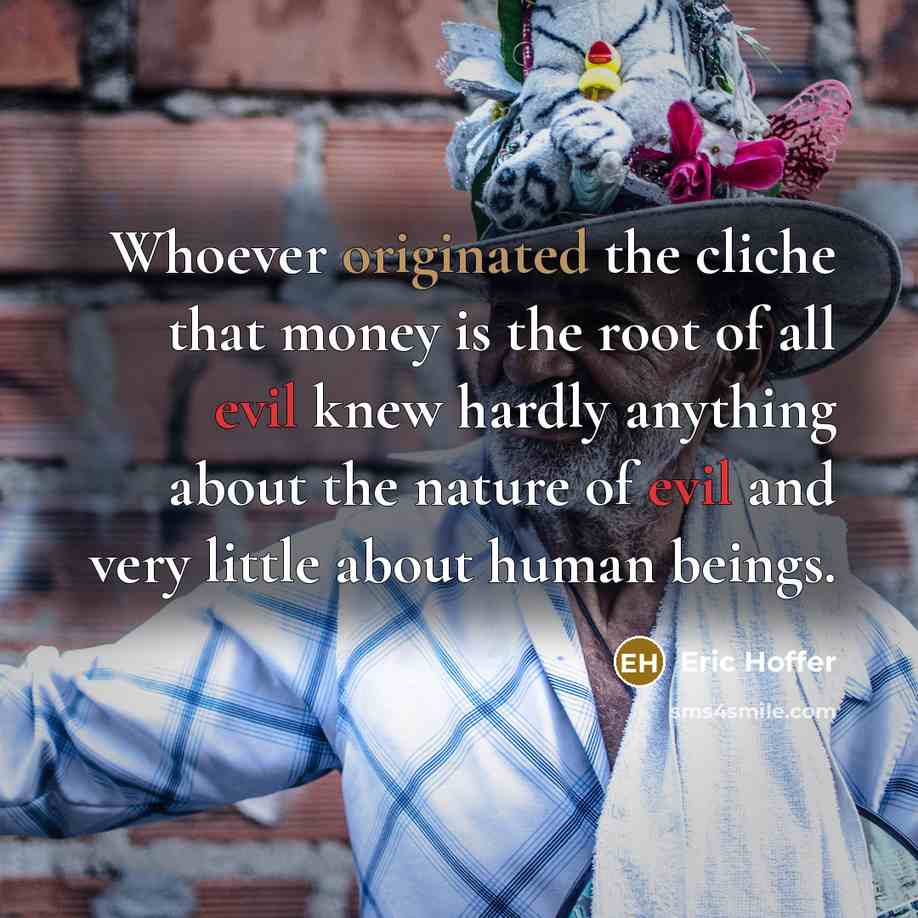 “Whoever originated the cliche that money is the root of all evil knew hardly anything about the nature of evil and very little about human beings.” quote by Eric Hoffer