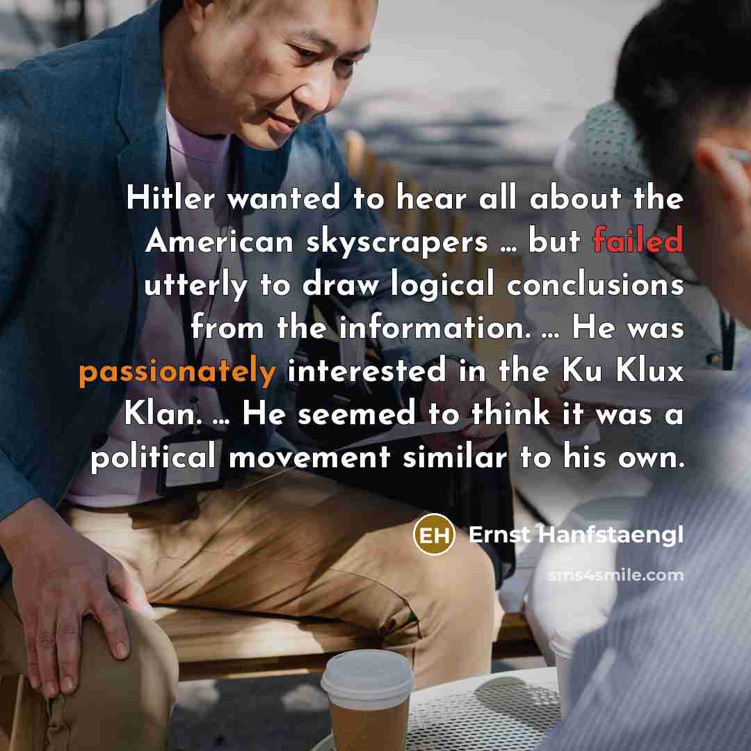 “Hitler wanted to hear all about the American skyscrapers ... but failed utterly to draw logical conclusions from the information. … He was passionately interested in the Ku Klux Klan. ... He seemed to think it was a political movement similar to his own.” quote by Ernst Hanfstaengl