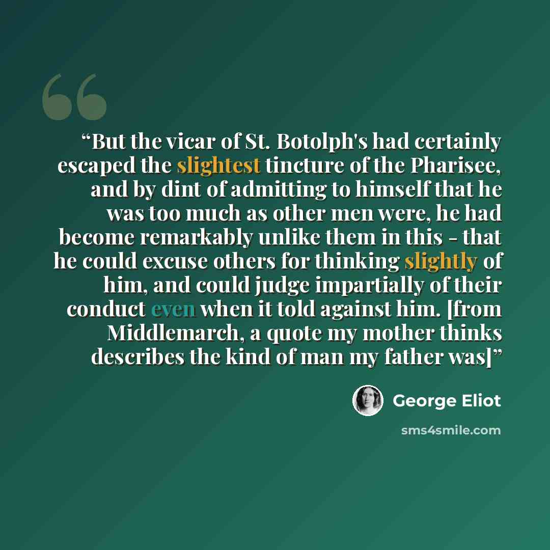 “But the vicar of St. Botolph's had certainly escaped the slightest tincture of the Pharisee, and by dint of admitting to himself that he was too much as other men were, he had become remarkably unlike them in this - that he could excuse others for thinking slightly of him, and could judge…” quote by George Eliot