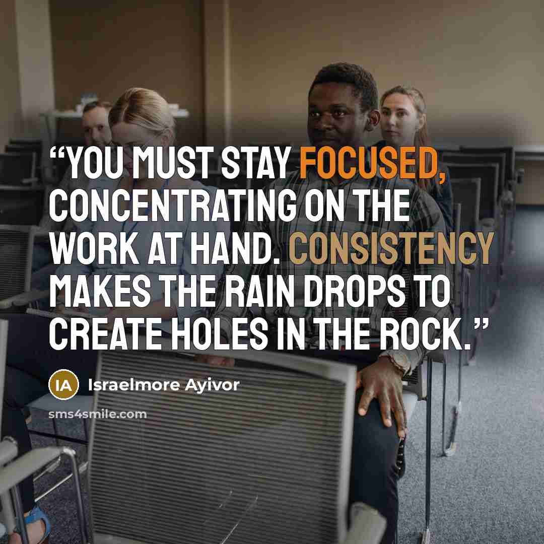 “You must stay focused, concentrating on the work at hand. Consistency makes the rain drops to create holes in the rock.” quote by Israelmore Ayivor