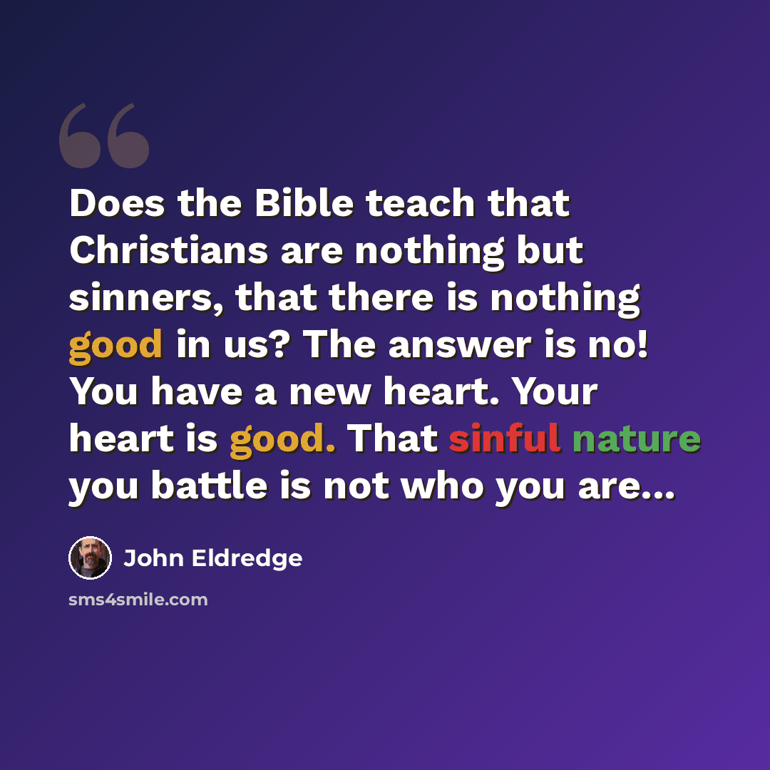 “Does the Bible teach that Christians are nothing but sinners, that there is nothing good in us? The answer is no! You have a new heart. Your heart is good. That sinful nature you battle is not who you are...” quote by John Eldredge