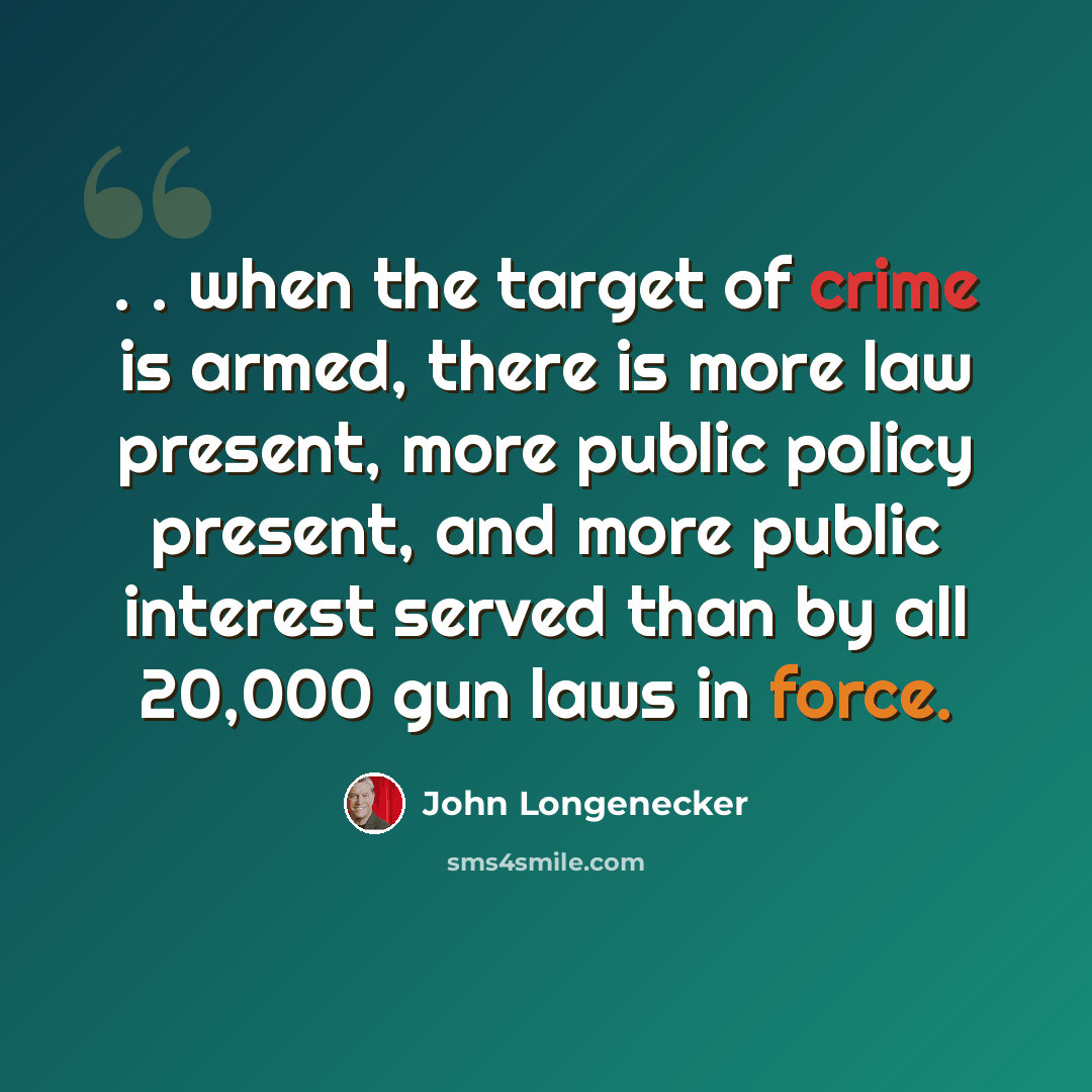 “. . when the target of crime is armed, there is more law present, more public policy present, and more public interest served than by all 20,000 gun laws in force.” quote by John Longenecker