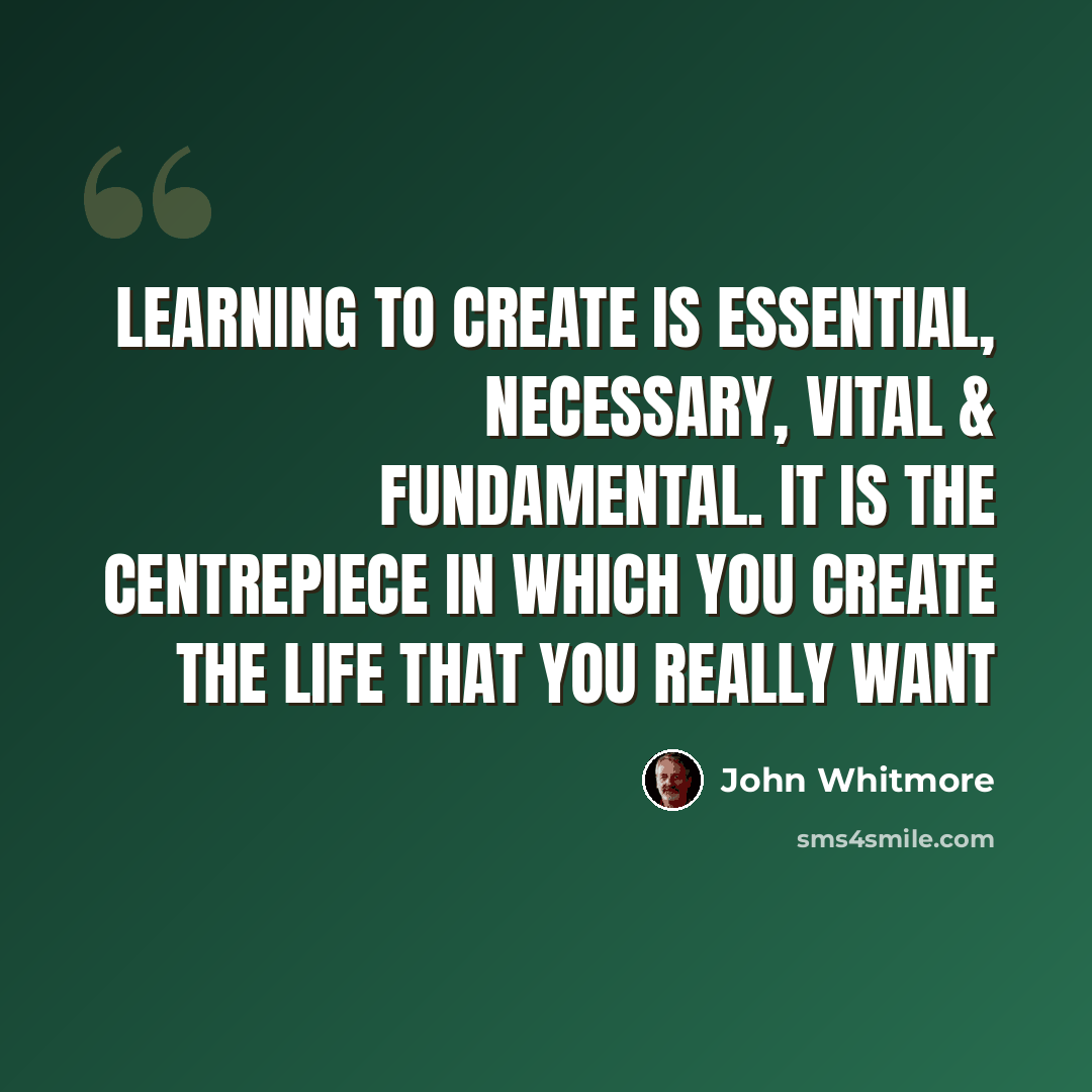 “Learning to create is essential, necessary, vital & fundamental. It is the centrepiece in which you create the life that you really want” quote by John Whitmore